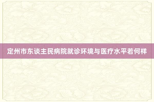 定州市东谈主民病院就诊环境与医疗水平若何样