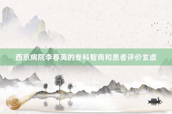 西京病院李春英的专科智商和患者评价玄虚
